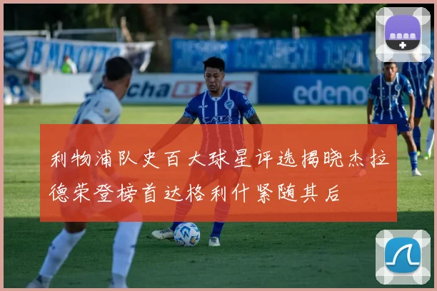 利物浦队史百大球星评选揭晓杰拉德荣登榜首达格利什紧随其后