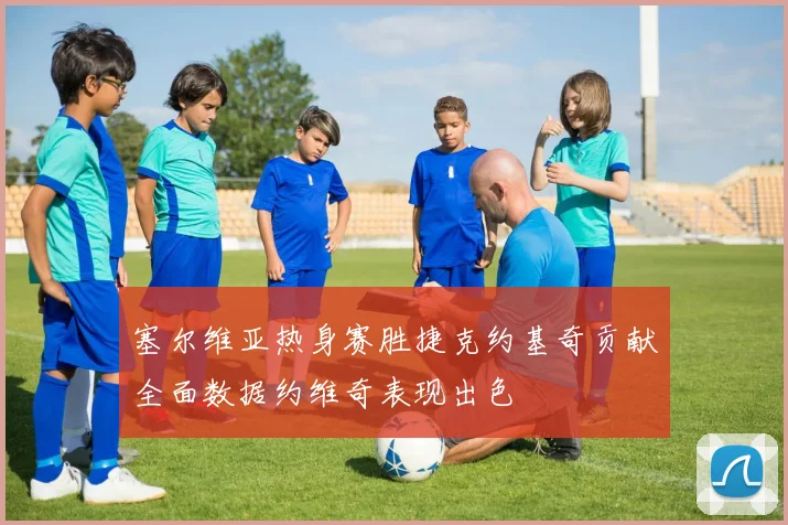 塞尔维亚热身赛胜捷克约基奇贡献全面数据约维奇表现出色