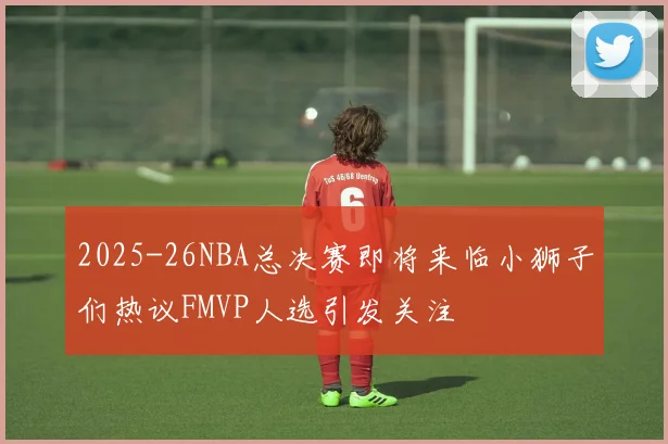 2025-26NBA总决赛即将来临小狮子们热议FMVP人选引发关注