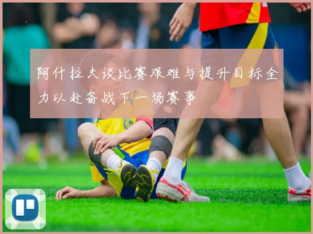 阿什拉夫谈比赛艰难与提升目标全力以赴备战下一场赛事