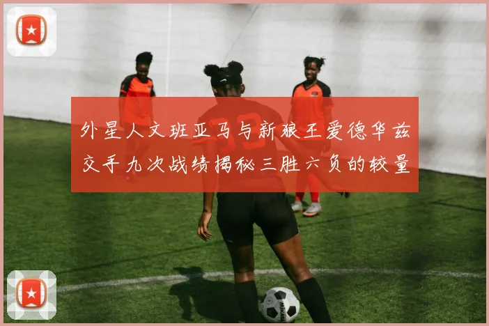 外星人文班亚马与新狼王爱德华兹交手九次战绩揭秘三胜六负的较量分析